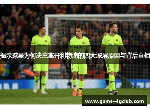 揭示球星为何决意离开利物浦的四大深层原因与背后真相 揭示球星为何决意离开利物浦的四大深层原因与背后真相