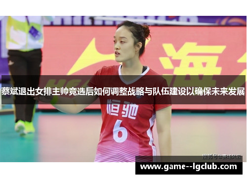 蔡斌退出女排主帅竞选后如何调整战略与队伍建设以确保未来发展 蔡斌退出女排主帅竞选后如何调整战略与队伍建设以确保未来发展