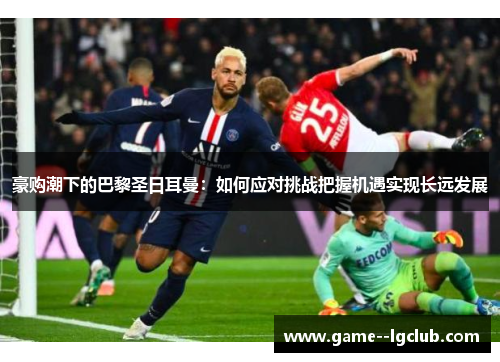 豪购潮下的巴黎圣日耳曼:如何应对挑战把握机遇实现长远发展 豪购潮下的巴黎圣日耳曼:如何应对挑战把握机遇实现长远发展