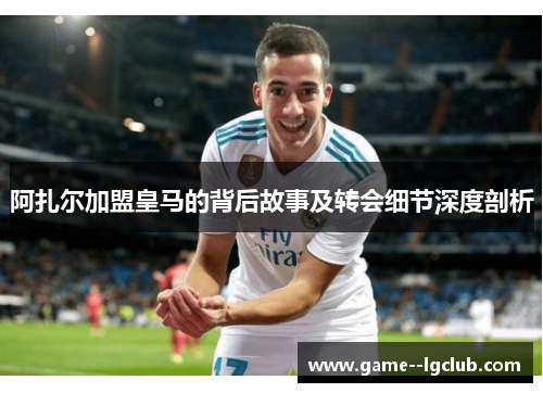 阿扎尔加盟皇马的背后故事及转会细节深度剖析 阿扎尔加盟皇马的背后故事及转会细节深度剖析