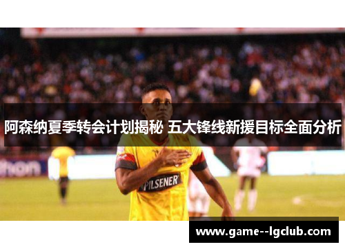 阿森纳夏季转会计划揭秘 五大锋线新援目标全面分析