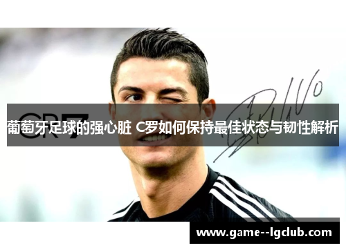 葡萄牙足球的强心脏 C罗如何保持最佳状态与韧性解析
