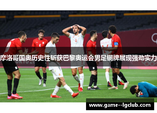 摩洛哥国奥历史性斩获巴黎奥运会男足铜牌展现强劲实力