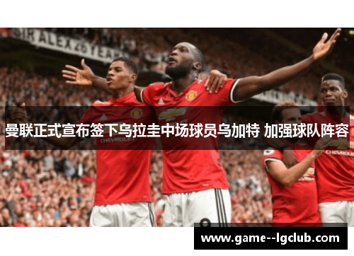 曼联正式宣布签下乌拉圭中场球员乌加特 加强球队阵容