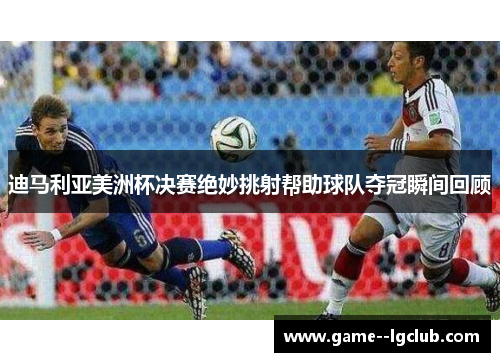 迪马利亚美洲杯决赛绝妙挑射帮助球队夺冠瞬间回顾