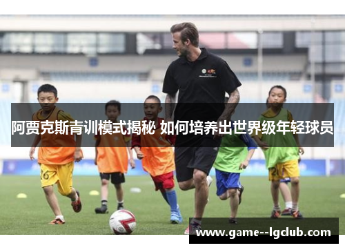 阿贾克斯青训模式揭秘 如何培养出世界级年轻球员 阿贾克斯青训模式揭秘 如何培养出世界级年轻球员