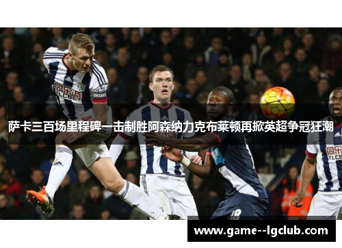 萨卡三百场里程碑一击制胜阿森纳力克布莱顿再掀英超争冠狂潮 萨卡三百场里程碑一击制胜阿森纳力克布莱顿再掀英超争冠狂潮